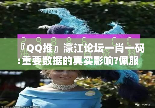 『QQ推』濠江论坛一肖一码:重要数据的真实影响?佩服作答落实解释