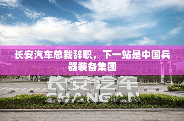 长安汽车总裁辞职，下一站是中国兵器装备集团